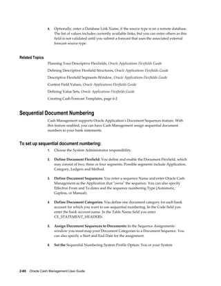4.   Optionally, enter a Database Link Name, if the source type is on a remote database.
                      The list of values includes currently available links, but you can enter others as this
                      field is not validated until you submit a forecast that uses the associated external
                      forecast source type.


Related Topics
                 Planning Your Descriptive Flexfields, Oracle Applications Flexfields Guide
                 Defining Descriptive Flexfield Structures, Oracle Applications Flexfields Guide
                 Descriptive Flexfield Segments Window, Oracle Applications Flexfields Guide
                 Context Field Values, Oracle Applications Flexfields Guide
                 Defining Value Sets, Oracle Applications Flexfields Guide
                 Creating Cash Forecast Templates, page 6-2



Sequential Document Numbering
                 Cash Management supports Oracle Application's Document Sequences feature. With
                 this feature enabled, you can have Cash Management assign sequential document
                 numbers to your bank statements.


To set up sequential document numbering:
                 1.   Choose the System Administrator responsibility.

                 2.   Define Document Flexfield: You define and enable the Document Flexfield, which
                      may consist of two, three or four segments. Possible segments include Application,
                      Category, Ledgers and Method.

                 3.   Define Document Sequences: You enter a sequence Name and enter Oracle Cash
                      Management as the Application that "owns" the sequence. You can also specify
                      Effective From and To dates and the sequence numbering Type (Automatic,
                      Gapless, or Manual).

                 4.   Define Document Categories: You define one document category for each bank
                      account for which you want to use sequential numbering. In the Code field you
                      enter the bank account name. In the Table Name field you enter
                      CE_STATEMENT_HEADERS.

                 5.   Assign Document Sequences to Documents: In the Sequence Assignments
                      window you must map your Document Categories to a Document Sequence. You
                      can also specify a Start and End Date for the assignment.

                 6.   Set the Sequential Numbering System Profile Option: You or your System




2-60    Oracle Cash Management User Guide
 