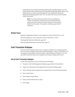Administrator must enable sequential numbering for Cash Management. Use the
                  System Profile Values window to set the Sequential Numbering profile option at the
                  Application level. Choose Cash Management as the Application. Query the
                  Sequential Numbering profile name. You can select from Always Used, Partially
                  Used, or Not Used.

                          Note: If you select Always Used, then to have miscellaneous
                          receipts automatically created during the AutoReconciliation
                          process, you must create and assign a sequence to the payment
                          method for the receipt. The sequence numbering type must be
                          Automatic.




Related Topics
             Sequence Assignments Window, Oracle Applications System Administrator's Guide
             Document Sequences, Oracle Applications System Administrator's Guide
             Entering Bank Statements Manually, page 4-25
             Reconciling Bank Statements Automatically, page 5-1



Cash Transaction Subtypes
             Cash Transaction Subtypes allows you to categorize cashflows for reporting purposes.
             Once you create a subtype using Cash Transaction Subtypes > Setup > Transactions, you
             can assign it to either Bank Account Transfers or Bank Statement Cashflows. You can
             also build a hierarchy between the subtypes by entering a subtype parent name.


Set Up Cash Transaction Subtypes
             Use the following steps to set up Cash Transaction Subtypes:
             1.   Navigate to the Cash Management Subtypes page, select the Create button.

             2.   Apply new information in the Update Cash Transaction Subtypes page.

             3.   Enter a Subtype Name (required), for example, Rent or Travel and Entertainment.

             4.   Enter a Short Name.

             5.   Enter Subtype Parent Name.

             6.   Select a Status from the list of values.

             7.   Click Apply.




                                                                                 System Setup    2-61
 