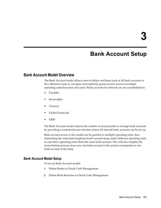 3
                                                     Bank Account Setup


Bank Account Model Overview
             The Bank Account model allows users to define and keep track of all bank accounts in
             the e-Business Suite in one place and explicitly grant account access to multiple
             operating units/functions and users. Bank accounts for internal use are consolidated in:
             •    Payables

             •    Receivables

             •    Treasury

             •    Global Financials

             •    CRM

             The Bank Account model reduces the number of access points to manage bank accounts
             by providing a centralized user interface where all internal bank accounts can be set up.
             Bank account access in this model can be granted to multiple operating units, thus
             eliminating the redundant duplicate bank account setup under different operating units
             in case these operating units share the same bank account. This will also simplify the
             reconciliation process since now one bank account is the system corresponds to one
             bank account at the bank.


Bank Account Model Setup
             To set up Bank Account model:
             1.   Define Banks in Oracle Cash Management.

             2.   Define Bank Branches in Oracle Cash Management.




                                                                              Bank Account Setup    3-1
 