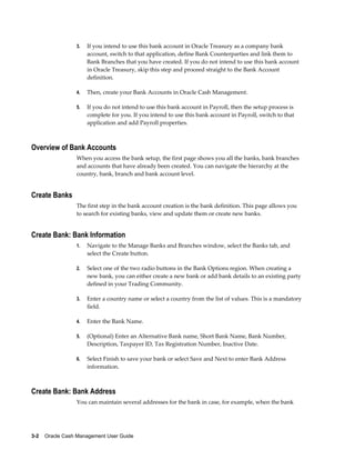 3.   If you intend to use this bank account in Oracle Treasury as a company bank
                      account, switch to that application, define Bank Counterparties and link them to
                      Bank Branches that you have created. If you do not intend to use this bank account
                      in Oracle Treasury, skip this step and proceed straight to the Bank Account
                      definition.

                 4.   Then, create your Bank Accounts in Oracle Cash Management.

                 5.   If you do not intend to use this bank account in Payroll, then the setup process is
                      complete for you. If you intend to use this bank account in Payroll, switch to that
                      application and add Payroll properties.



Overview of Bank Accounts
                 When you access the bank setup, the first page shows you all the banks, bank branches
                 and accounts that have already been created. You can navigate the hierarchy at the
                 country, bank, branch and bank account level.


Create Banks
                 The first step in the bank account creation is the bank definition. This page allows you
                 to search for existing banks, view and update them or create new banks.


Create Bank: Bank Information
                 1.   Navigate to the Manage Banks and Branches window, select the Banks tab, and
                      select the Create button.

                 2.   Select one of the two radio buttons in the Bank Options region. When creating a
                      new bank, you can either create a new bank or add bank details to an existing party
                      defined in your Trading Community.

                 3.   Enter a country name or select a country from the list of values. This is a mandatory
                      field.

                 4.   Enter the Bank Name.

                 5.   (Optional) Enter an Alternative Bank name, Short Bank Name, Bank Number,
                      Description, Taxpayer ID, Tax Registration Number, Inactive Date.

                 6.   Select Finish to save your bank or select Save and Next to enter Bank Address
                      information.



Create Bank: Bank Address
                 You can maintain several addresses for the bank in case, for example, when the bank




3-2    Oracle Cash Management User Guide
 