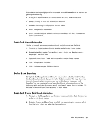 has different mailing and physical locations. One of the addresses has to be marked as a
              primary or identifying.
              1.   Navigate to the Create Bank Address window and select the Create button.

              2.   Enter a country, or select one from the list of values.

              3.   Enter the remaining country specific address details.

              4.   Select Apply to save the address.

              5.   Select Finish to complete the bank creation or select Save and Next to enter Bank
                   Contact Information.



Create Bank: Contact Information
              Similar to multiple addresses, you can maintain multiple contacts at the bank.
              1.   Navigate to the Create Bank Contact window and select the Create button.

              2.   Enter Contact Information. You need only enter a first or last (Family) name, a
                   Registry ID, and Start Date.

              3.   Optionally enter Email, Phone, and Address information for the contact.

              4.   Select Apply to save the contact.

              5.   Select Finish to complete the bank creation.



Define Bank Branches
              Navigate to the Manage Banks and Branches window, then select the Bank Branches
              tab. Bank branch creation is the next step after the bank creation. This page allows you
              to search for existing bank branches, view and update them or create new bank
              branches. You may conduct a Simple Search by filling in information in one of the
              following fields, and then clicking the search icon: Branch Name, Branch Number, EDI
              Location, Alternate Branch Name, Country, or Bank Name.


Create Bank Branch: Bank Branch Information
              1.   Navigate to the Manage Banks and Branches window, select the Bank Branches tab,
                   and select the Create button.

              2.   Enter the Country and Bank Name for which you are creating the branch or select
                   from the list of values and select the Continue button.




                                                                                Bank Account Setup    3-3
 