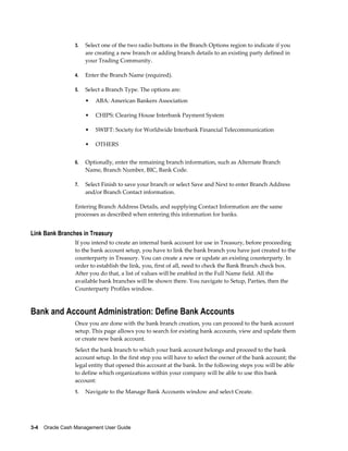 3.   Select one of the two radio buttons in the Branch Options region to indicate if you
                      are creating a new branch or adding branch details to an existing party defined in
                      your Trading Community.

                 4.   Enter the Branch Name (required).

                 5.   Select a Branch Type. The options are:
                      •   ABA: American Bankers Association

                      •   CHIPS: Clearing House Interbank Payment System

                      •   SWIFT: Society for Worldwide Interbank Financial Telecommunication

                      •   OTHERS


                 6.   Optionally, enter the remaining branch information, such as Alternate Branch
                      Name, Branch Number, BIC, Bank Code.

                 7.   Select Finish to save your branch or select Save and Next to enter Branch Address
                      and/or Branch Contact information.

                 Entering Branch Address Details, and supplying Contact Information are the same
                 processes as described when entering this information for banks.


Link Bank Branches in Treasury
                 If you intend to create an internal bank account for use in Treasury, before proceeding
                 to the bank account setup, you have to link the bank branch you have just created to the
                 counterparty in Treasury. You can create a new or update an existing counterparty. In
                 order to establish the link, you, first of all, need to check the Bank Branch check box.
                 After you do that, a list of values will be enabled in the Full Name field. All the
                 available bank branches will be shown there. You navigate to Setup, Parties, then the
                 Counterparty Profiles window.



Bank and Account Administration: Define Bank Accounts
                 Once you are done with the bank branch creation, you can proceed to the bank account
                 setup. This page allows you to search for existing bank accounts, view and update them
                 or create new bank account.
                 Select the bank branch to which your bank account belongs and proceed to the bank
                 account setup. In the first step you will have to select the owner of the bank account; the
                 legal entity that opened this account at the bank. In the following steps you will be able
                 to define which organizations within your company will be able to use this bank
                 account:
                 1.   Navigate to the Manage Bank Accounts window and select Create.




3-4    Oracle Cash Management User Guide
 