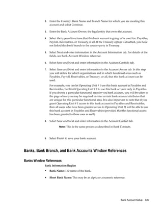 2.   Enter the Country, Bank Name and Branch Name for which you are creating this
                 account and select Continue.

            3.   Enter the Bank Account Owner; the legal entity that owns the account.

            4.   Select the types of functions that this bank account is going to be used for: Payables,
                 Payroll, Receivables, or Treasury or all. If the Treasury option is disabled, you have
                 not linked this bank branch to the counterparty in Treasury.

            5.   Select Next and enter information in the Account Information tab. For details of the
                 fields, see Bank Account Window reference.

            6.   Select Save and Next and enter information in the Account Controls tab.

            7.   Select Save and Next and enter information in the Account Access tab. In this step
                 you will define for which organizations and in which functional areas such as
                 Payables, Payroll, Receivables, or Treasury, or all, that this bank account can be
                 used.
                 For example, you can let Operating Unit # 1 use this bank account in Payables and
                 Receivables, but limit Operating Unit # 2 to use this bank account only in Payables.
                 If you choose a particular functional area for you bank account, you will be taken to
                 the page where you may be required to enter certain bank account attributes that
                 are unique for this particular functional area. It is also important to note that if you
                 grant Operating Unit # 1 access to this bank account in Payables and Receivables,
                 then all users who have been granted access to Operating Unit #1 will be able to use
                 this bank account in Payables and Receivables (provided that the functional access
                 has been granted to these uses as well).

            8.   Select Save and Next and enter information in the Account Contact tab.

                         Note: This is the same process as described in Bank Contacts.



            9.   Select Finish to save your bank account.



Banks, Bank Branch, and Bank Accounts Window References

Banks Window References
            Bank Information Region
            •    Bank Name: The name of the bank.

            •    Short Bank Name: This may be an alpha or a numeric reference.




                                                                                Bank Account Setup    3-5
 