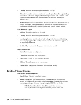 •   Country: The name of the country where the bank is located.

                 •   Alternate Name: You can enter an alternate name for your bank. This is particularly
                     useful if you do business in Japan, which allows you to enter both Kanji and Kana
                     values for your bank name. The system does not use the value. It is for your
                     reference only.

                 •   Bank Number: Identification number of the bank. Payables uses this information to
                     identify the bank in payment formats that use electronic payment methods. The
                     combination of Bank Number, Branch Number, and Country must be unique.

                 Bank Addresses Region
                 •   Address: The mailing address for the bank.

                 •   Country: The name of the country where the bank is located.

                 •   Identifying: In many countries a fiscal code is the principal means of identifying
                     and querying suppliers. The fiscal code is unique across all entities and appears on
                     all official documentation.

                 •   Update: Select this button to change any information as needed.

                 Bank Contact Region
                 •   Name: Name of your contact person.

                 •   Phone: Direct number to your bank contact.

                 •   Email: Email address for your contact at the bank.

                 •   Address: The mailing address for your contact.

                 •   Update: Select this button to change any information as needed.



Bank Branch Window References
                 Bank Branch Information Region
                 •   Branch Name: The name of the bank branch.

                 •   Branch Number: The bank branch number. Payables used this information to
                     identify the bank branch in payment formats that use electronic payment methods,
                     in creating positive pay files, and when printing the MICR line on checks.

                             Note: For banks based in the United States, enter the American
                             Banking Association nine-digit transit routing number in this field.




3-6    Oracle Cash Management User Guide
 