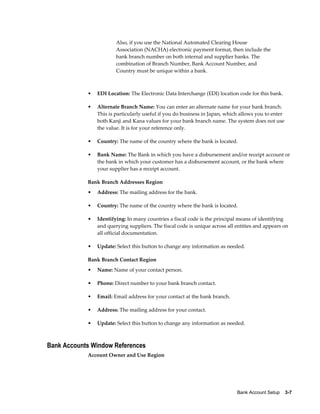 Also, if you use the National Automated Clearing House
                        Association (NACHA) electronic payment format, then include the
                        bank branch number on both internal and supplier banks. The
                        combination of Branch Number, Bank Account Number, and
                        Country must be unique within a bank.



            •   EDI Location: The Electronic Data Interchange (EDI) location code for this bank.

            •   Alternate Branch Name: You can enter an alternate name for your bank branch.
                This is particularly useful if you do business in Japan, which allows you to enter
                both Kanji and Kana values for your bank branch name. The system does not use
                the value. It is for your reference only.

            •   Country: The name of the country where the bank is located.

            •   Bank Name: The Bank in which you have a disbursement and/or receipt account or
                the bank in which your customer has a disbursement account, or the bank where
                your supplier has a receipt account.

            Bank Branch Addresses Region
            •   Address: The mailing address for the bank.

            •   Country: The name of the country where the bank is located.

            •   Identifying: In many countries a fiscal code is the principal means of identifying
                and querying suppliers. The fiscal code is unique across all entities and appears on
                all official documentation.

            •   Update: Select this button to change any information as needed.

            Bank Branch Contact Region
            •   Name: Name of your contact person.

            •   Phone: Direct number to your bank branch contact.

            •   Email: Email address for your contact at the bank branch.

            •   Address: The mailing address for your contact.

            •   Update: Select this button to change any information as needed.



Bank Accounts Window References
            Account Owner and Use Region




                                                                             Bank Account Setup    3-7
 