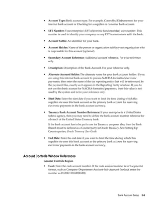 •   Account Type: Bank account type. For example, Controlled Disbursement for your
                 internal bank account or Checking for a supplier or customer bank account.

             •   EFT Number: Your enterprise's EFT (electronic funds transfer) user number. This
                 number is used to identify your company on any EFT transmissions with the bank.

             •   Account Suffix: An identifier for your bank.

             •   Account Holder: Name of the person or organization within your organization who
                 is responsible for this account (optional).

             •   Secondary Account Reference: Additional account reference. For your reference
                 only.

             •   Description: Description of the Bank Account. For your reference only.

             •   Alternate Account Holder: The alternate name for your bank account holder. If you
                 are using this internal bank account to process NACHA-formatted electronic
                 payments, then enter the name of the tax reporting entity that will be referenced by
                 the payment files, exactly as it appears in the Reporting Entity window. If you do
                 not use this bank account for NACHA-formatted payments, then this value is not
                 used by the system and is for your reference only.

             •   Start Date: Enter the start date if you want to limit the time during which this
                 supplier site uses this bank account as the primary bank account for receiving
                 electronic payments in the bank account currency.

             •   Treasury Bank Account Number Reference: If your enterprise is a United States
                 federal agency, then you may need to define the bank account number reference for
                 a branch of the United States Treasury bank.
                 If the bank account has to be put to use for Treasury purposes also, then the Bank
                 Branch must be defined as a Counterparty in Oracle Treasury. See: Setting Up
                 Counterparties, Oracle Treasury User Guide

             •   End Date: Enter the end date if you want to limit the time during which this
                 supplier site uses this bank account as the primary bank account for receiving
                 electronic payments in the bank account currency.



Account Controls Window References
             General Controls Region
             •   Cash: Enter the cash account number. If the cash account number is in 5 segmental
                 format, such as Company-Department-Account-Sub-Account-Product. enter the
                 number as 01-000-1110-0000-000.




                                                                               Bank Account Setup    3-9
 