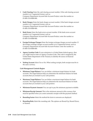•   Cash Clearing: Enter the cash clearing account number. If the cash clearing account
                     number is in 5 segmental format, such as
                     Company-Department-Account-Sub-Account-Product. enter the number as
                     01-000-1110-0000-000.

                 •   Bank Charges: Enter the bank charges account number. If the bank charges account
                     number is in 5 segmental format, such as
                     Company-Department-Account-Sub-Account-Product. enter the number as
                     01-000-1110-0000-000.

                 •   Bank Errors: Enter the bank errors account number. If the bank errors account
                     number is in 5 segmental format, such as
                     Company-Department-Account-Sub-Account-Product. enter the number as
                     01-000-1110-0000-000.

                 •   Foreign Exchange Charges: Enter the foreign exchange charges account number. If
                     the foreign exchange charges account number is in 5 segmental format, such as
                     Company-Department-Account-Sub-Account-Product. enter the number as
                     01-000-1110-0000-000.

                 •   Agency Location Code: If your enterprise is a United States federal agency, then
                     you might need to enter an Agency Location Code. This code is assigned by the
                     United States Department of the Treasury to identify the source of financial
                     transactions.

                 •   Netting Account: Select Yes or No. When netting receipts, both receipts must be in
                     the same currency.

                 Cash Management Controls Region
                 •   Minimum Target Balance: You can define a minimum target balance for bank
                     accounts. The target balances help you determine the minimum balance for bank
                     accounts that you include in your cash position.

                 •   Maximum Target Balance: You can define a maximum target balance for bank
                     accounts. The target balances help you determine the maximum balance for bank
                     accounts that you include in your cash position.

                 •   Minimum Payment Amount: You can opt to pay the minimum payment available.

                 •   Minimum Receipt Amount: This is the minimum amount in this currency that
                     must be specified when you create automatic receipts with this payment method.

                 •   Rounding Factor: Select the method the factor in amounts are displayed.

                 •   Rounding Rule: Select the rounding rule. The options are Round Up, Round Down,
                     or Nearest.




3-10    Oracle Cash Management User Guide
 