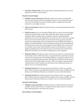 •   Cash Flow Display Order: Cash receipts minus cash disbursements from a given
    operation or asset for a given period.

Payables Controls Region
•   Multiple Currency Payments: Enable this option if you want to use this bank
    account to pay invoices entered in multiple currencies. You can select this option
    only if the Use Multiple Currencies Payables option is enabled and if the bank
    account is in your ledger currency.

•   Allow Zero Payments: Enable this option to allow zero-amount payments from this
    bank account.

•   Pooled Account: If you use Automatic Offsets and you want to associate multiple
    companies with this bank account, then enable this option. When you enable the
    Automatic Offsets Payables option, Payables creates one offsetting liability
    distribution for each invoice distribution. If you then pay the invoice from a pooled
    bank account, then which Payables accounts for the invoice payment, Payables
    creates one corresponding cash accounting entry for each liability distribution. In
    addition, Payables builds the cash account based on the Cash Account defined for
    the bank account, and on the account segments of the liability lines. If you do not
    use a pooled account, then when Payables accounts for the payment, it creates a
    single accounting entry for the Cash Account, and uses the Cash Account that is
    defined for the bank account without modifying any account segments.

•   Maximum Outlay: The largest currency outlay that you allow for a payment batch
    for this bank account. If the total outlay of a payment batch exceeds the maximum
    outlay for the payment batch, then Payables displays a warning, but allows you to
    continue processing the payment batch. The Maximum Outlay for a bank account
    defaults from the Payables Options window. When you initiate a payment batch
    using the bank account, Payables uses the bank account's Maximum Outlay as a
    default. You can override this default.

•   Minimum Payment: The lowest payment amount that you allow in a payment
    batch. When you initiate a payment batch using the bank account, Payables uses the
    bank account's Minimum Payment as a default. You can override this default.

•   Maximum Payment: The largest payment amount that you allow in a payment
    batch. When you initiate a payment batch using the bank account, Payables uses the
    bank account's Maximum Payment as a default. You can override this default.

Receipt Controls Region
•   Multiple Currency Receipts: Check this check box to define the bank account as a
    multiple currency bank account. A multiple currency bank account is an account
    that accepts payments in more than one currency.

Reconciliation Controls Region




                                                                Bank Account Setup    3-11
 