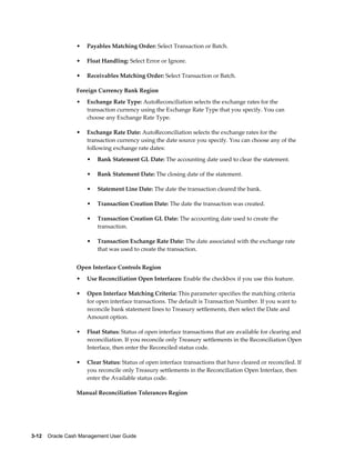 •   Payables Matching Order: Select Transaction or Batch.

                 •   Float Handling: Select Error or Ignore.

                 •   Receivables Matching Order: Select Transaction or Batch.

                 Foreign Currency Bank Region
                 •   Exchange Rate Type: AutoReconciliation selects the exchange rates for the
                     transaction currency using the Exchange Rate Type that you specify. You can
                     choose any Exchange Rate Type.

                 •   Exchange Rate Date: AutoReconciliation selects the exchange rates for the
                     transaction currency using the date source you specify. You can choose any of the
                     following exchange rate dates:
                     •   Bank Statement GL Date: The accounting date used to clear the statement.

                     •   Bank Statement Date: The closing date of the statement.

                     •   Statement Line Date: The date the transaction cleared the bank.

                     •   Transaction Creation Date: The date the transaction was created.

                     •   Transaction Creation GL Date: The accounting date used to create the
                         transaction.

                     •   Transaction Exchange Rate Date: The date associated with the exchange rate
                         that was used to create the transaction.


                 Open Interface Controls Region
                 •   Use Reconciliation Open Interfaces: Enable the checkbox if you use this feature.

                 •   Open Interface Matching Criteria: This parameter specifies the matching criteria
                     for open interface transactions. The default is Transaction Number. If you want to
                     reconcile bank statement lines to Treasury settlements, then select the Date and
                     Amount option.

                 •   Float Status: Status of open interface transactions that are available for clearing and
                     reconciliation. If you reconcile only Treasury settlements in the Reconciliation Open
                     Interface, then enter the Reconciled status code.

                 •   Clear Status: Status of open interface transactions that have cleared or reconciled. If
                     you reconcile only Treasury settlements in the Reconciliation Open Interface, then
                     enter the Available status code.

                 Manual Reconciliation Tolerances Region




3-12    Oracle Cash Management User Guide
 