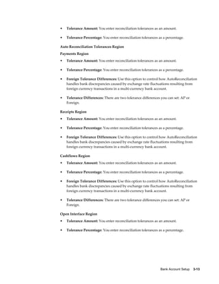 •   Tolerance Amount: You enter reconciliation tolerances as an amount.

•   Tolerance Percentage: You enter reconciliation tolerances as a percentage.

Auto Reconciliation Tolerances Region
Payments Region
•   Tolerance Amount: You enter reconciliation tolerances as an amount.

•   Tolerance Percentage: You enter reconciliation tolerances as a percentage.

•   Foreign Tolerance Differences: Use this option to control how AutoReconciliation
    handles bank discrepancies caused by exchange rate fluctuations resulting from
    foreign currency transactions in a multi-currency bank account.

•   Tolerance Differences: There are two tolerance differences you can set: AP or
    Foreign.

Receipts Region
•   Tolerance Amount: You enter reconciliation tolerances as an amount.

•   Tolerance Percentage: You enter reconciliation tolerances as a percentage.

•   Foreign Tolerance Differences: Use this option to control how AutoReconciliation
    handles bank discrepancies caused by exchange rate fluctuations resulting from
    foreign currency transactions in a multi-currency bank account.

Cashflows Region
•   Tolerance Amount: You enter reconciliation tolerances as an amount.

•   Tolerance Percentage: You enter reconciliation tolerances as a percentage.

•   Foreign Tolerance Differences: Use this option to control how AutoReconciliation
    handles bank discrepancies caused by exchange rate fluctuations resulting from
    foreign currency transactions in a multi-currency bank account.

•   Tolerance Differences: There are two tolerance differences you can set: AP or
    Foreign.

Open Interface Region
•   Tolerance Amount: You enter reconciliation tolerances as an amount.

•   Tolerance Percentage: You enter reconciliation tolerances as a percentage.




                                                               Bank Account Setup    3-13
 