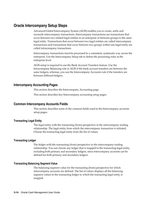 Oracle Intercompany Setup Steps
                 Advanced Global Intercompany System (AGIS) enables you to create, settle and
                 reconcile intercompany transactions. Intercompany transactions are transactions that
                 occur between two related legal entities in an enterprise or between groups in the same
                 legal entity. Transactions that occur between two legal entities are called intercompany
                 transactions and transactions that occur between two groups within one legal entity are
                 called intracompany transactions.
                 Intercompany transactions must be processed in a consistent, systematic way across the
                 enterprise. Use the Intercompany Setup tab to define the processing rules at the
                 enterprise level.
                 AGIS setup is required to use the Bank Account Transfers feature. Use the
                 Intracompany Balancing rule in AGIS if the bank account transfers are between the
                 same ledgers; whereas, you use the Intercompany Accounts rule if the transfers are
                 between different ledgers.


Intercompany Accounting Pages
                 This section describes the Intercompany Accounting page.
                 This section describes key Intercompany accounting setup pages.


Common Intercompany Accounts Fields
                 This section describes some of the common fields used in the Intercompany accounts
                 setup pages.


Transacting Legal Entity
                 The legal entity with the transacting (from) perspective in the intercompany trading
                 relationship. The legal entity from which the intercompany transaction is initiated.
                 Choose the transacting legal entity from the list of values.


Transacting Ledger
                 The ledger with the transacting (from) perspective in the intercompany trading
                 relationship. You can choose any ledger that is mapped to the transacting legal entity,
                 including both primary and secondary ledgers, since intercompany accounts can be
                 defined for both primary and secondary ledgers.


Transacting Balancing Segment Value
                 The balancing segment value for the transacting (from) perspective for which
                 intercompany accounts are defined. The list of values displays all the balancing
                 segment values in the transacting ledger to which the transacting legal entity is
                 mapped.




3-14    Oracle Cash Management User Guide
 