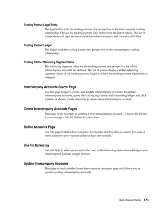 Trading Partner Legal Entity
                 The legal entity with the trading partner (to) perspective in the intercompany trading
                 relationship. Choose the trading partner legal entity from the list of values. The list of
                 values shows all legal entities to which you have access to and the value All Other.


Trading Partner Ledger
                 The ledger with the trading partner (to) perspective in the intercompany trading
                 relationship.


Trading Partner Balancing Segment Value
                 The balancing segment value for the trading partner (to) perspective for which
                 intercompany accounts are defined. The list of values displays all the balancing
                 segment values in the trading partner ledger to which the trading partner legal entity is
                 mapped.


Intercompany Accounts Search Page
                 Use this page to query, create, and update intercompany accounts. To update
                 intercompany accounts, query the trading legal entity and transacting ledger and click
                 Update, or choose Create Accounts to create a new Intercompany account.


Create Intercompany Accounts Pages
                 This page is the first step in creating a new intercompany account. To access the Define
                 Accounts page, click the Define Accounts icon.


Define Accounts Page
                 Use this page to define Intercompany Receivables and Payables accounts. For each of
                 these account types you must define at least one account.


Use for Balancing
                 Use this field to select an account to be used as the balancing account in subledgers and
                 intercompany General Ledger journals.


Update Intercompany Accounts
                 This page is similar to the Create Intercompany Accounts page and allows you to
                 update existing intercompany accounts.




                                                                                   Bank Account Setup    3-15
 