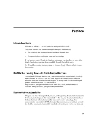  
                                                                                 Preface


Intended Audience
           Welcome to Release 12.1 of the Oracle Cash Management User Guide.
           This guide assumes you have a working knowledge of the following:
           •   The principles and customary practices of your business area.

           •   Computer desktop application usage and terminology

           If you have never used Oracle Applications, we suggest you attend one or more of the
           Oracle Applications training classes available through Oracle University.
           See Related Information Sources on page xv for more Oracle E-Business Suite product
           information.



Deaf/Hard of Hearing Access to Oracle Support Services
           To reach Oracle Support Services, use a telecommunications relay service (TRS) to call
           Oracle Support at 1.800.223.1711. An Oracle Support Services engineer will handle
           technical issues and provide customer support according to the Oracle service request
           process. Information about TRS is available at
           http://www.fcc.gov/cgb/consumerfacts/trs.html, and a list of phone numbers is
           available at http://www.fcc.gov/cgb/dro/trsphonebk.html.



Documentation Accessibility
           Our goal is to make Oracle products, services, and supporting documentation accessible
           to all users, including users that are disabled. To that end, our documentation includes
           features that make information available to users of assistive technology. This
           documentation is available in HTML format, and contains markup to facilitate access by
           the disabled community. Accessibility standards will continue to evolve over time, and




                                                                                                  xiii
 