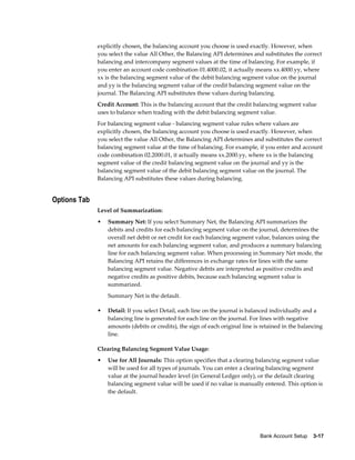 explicitly chosen, the balancing account you choose is used exactly. However, when
              you select the value All Other, the Balancing API determines and substitutes the correct
              balancing and intercompany segment values at the time of balancing. For example, if
              you enter an account code combination 01.4000.02, it actually means xx.4000.yy, where
              xx is the balancing segment value of the debit balancing segment value on the journal
              and yy is the balancing segment value of the credit balancing segment value on the
              journal. The Balancing API substitutes these values during balancing.
              Credit Account: This is the balancing account that the credit balancing segment value
              uses to balance when trading with the debit balancing segment value.
              For balancing segment value - balancing segment value rules where values are
              explicitly chosen, the balancing account you choose is used exactly. However, when
              you select the value All Other, the Balancing API determines and substitutes the correct
              balancing segment value at the time of balancing. For example, if you enter and account
              code combination 02.2000.01, it actually means xx.2000.yy, where xx is the balancing
              segment value of the credit balancing segment value on the journal and yy is the
              balancing segment value of the debit balancing segment value on the journal. The
              Balancing API substitutes these values during balancing.


Options Tab
              Level of Summarization:
              •   Summary Net: If you select Summary Net, the Balancing API summarizes the
                  debits and credits for each balancing segment value on the journal, determines the
                  overall net debit or net credit for each balancing segment value, balances using the
                  net amounts for each balancing segment value, and produces a summary balancing
                  line for each balancing segment value. When processing in Summary Net mode, the
                  Balancing API retains the differences in exchange rates for lines with the same
                  balancing segment value. Negative debits are interpreted as positive credits and
                  negative credits as positive debits, because each balancing segment value is
                  summarized.
                  Summary Net is the default.

              •   Detail: If you select Detail, each line on the journal is balanced individually and a
                  balancing line is generated for each line on the journal. For lines with negative
                  amounts (debits or credits), the sign of each original line is retained in the balancing
                  line.

              Clearing Balancing Segment Value Usage:
              •   Use for All Journals: This option specifies that a clearing balancing segment value
                  will be used for all types of journals. You can enter a clearing balancing segment
                  value at the journal header level (in General Ledger only), or the default clearing
                  balancing segment value will be used if no value is manually entered. This option is
                  the default.




                                                                                Bank Account Setup    3-17
 