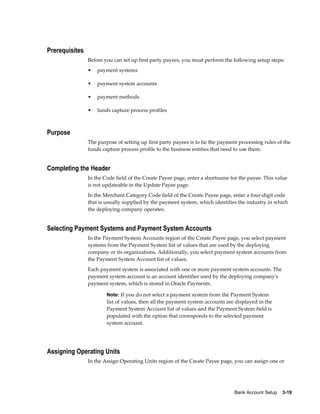 Prerequisites
                Before you can set up first party payees, you must perform the following setup steps:
                •   payment systems

                •   payment system accounts

                •   payment methods

                •   funds capture process profiles



Purpose
                The purpose of setting up first party payees is to tie the payment processing rules of the
                funds capture process profile to the business entities that need to use them.


Completing the Header
                In the Code field of the Create Payee page, enter a shortname for the payee. This value
                is not updateable in the Update Payee page.
                In the Merchant Category Code field of the Create Payee page, enter a four-digit code
                that is usually supplied by the payment system, which identifies the industry in which
                the deploying company operates.


Selecting Payment Systems and Payment System Accounts
                In the Payment System Accounts region of the Create Payee page, you select payment
                systems from the Payment System list of values that are used by the deploying
                company or its organizations. Additionally, you select payment system accounts from
                the Payment System Account list of values.
                Each payment system is associated with one or more payment system accounts. The
                payment system account is an account identifier used by the deploying company's
                payment system, which is stored in Oracle Payments.

                        Note: If you do not select a payment system from the Payment System
                        list of values, then all the payment system accounts are displayed in the
                        Payment System Account list of values and the Payment System field is
                        populated with the option that corresponds to the selected payment
                        system account.




Assigning Operating Units
                In the Assign Operating Units region of the Create Payee page, you can assign one or




                                                                                 Bank Account Setup    3-19
 