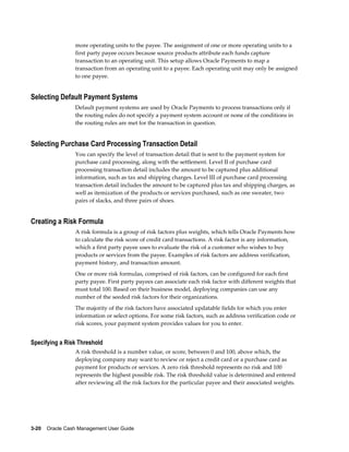 more operating units to the payee. The assignment of one or more operating units to a
                 first party payee occurs because source products attribute each funds capture
                 transaction to an operating unit. This setup allows Oracle Payments to map a
                 transaction from an operating unit to a payee. Each operating unit may only be assigned
                 to one payee.


Selecting Default Payment Systems
                 Default payment systems are used by Oracle Payments to process transactions only if
                 the routing rules do not specify a payment system account or none of the conditions in
                 the routing rules are met for the transaction in question.


Selecting Purchase Card Processing Transaction Detail
                 You can specify the level of transaction detail that is sent to the payment system for
                 purchase card processing, along with the settlement. Level II of purchase card
                 processing transaction detail includes the amount to be captured plus additional
                 information, such as tax and shipping charges. Level III of purchase card processing
                 transaction detail includes the amount to be captured plus tax and shipping charges, as
                 well as itemization of the products or services purchased, such as one sweater, two
                 pairs of slacks, and three pairs of shoes.


Creating a Risk Formula
                 A risk formula is a group of risk factors plus weights, which tells Oracle Payments how
                 to calculate the risk score of credit card transactions. A risk factor is any information,
                 which a first party payee uses to evaluate the risk of a customer who wishes to buy
                 products or services from the payee. Examples of risk factors are address verification,
                 payment history, and transaction amount.
                 One or more risk formulas, comprised of risk factors, can be configured for each first
                 party payee. First party payees can associate each risk factor with different weights that
                 must total 100. Based on their business model, deploying companies can use any
                 number of the seeded risk factors for their organizations.
                 The majority of the risk factors have associated updatable fields for which you enter
                 information or select options. For some risk factors, such as address verification code or
                 risk scores, your payment system provides values for you to enter.


Specifying a Risk Threshold
                 A risk threshold is a number value, or score, between 0 and 100, above which, the
                 deploying company may want to review or reject a credit card or a purchase card as
                 payment for products or services. A zero risk threshold represents no risk and 100
                 represents the highest possible risk. The risk threshold value is determined and entered
                 after reviewing all the risk factors for the particular payee and their associated weights.




3-20    Oracle Cash Management User Guide
 