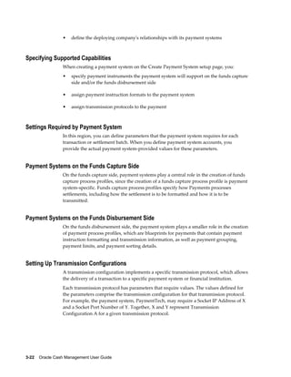 •   define the deploying company's relationships with its payment systems



Specifying Supported Capabilities
                 When creating a payment system on the Create Payment System setup page, you:
                 •   specify payment instruments the payment system will support on the funds capture
                     side and/or the funds disbursement side

                 •   assign payment instruction formats to the payment system

                 •   assign transmission protocols to the payment



Settings Required by Payment System
                 In this region, you can define parameters that the payment system requires for each
                 transaction or settlement batch. When you define payment system accounts, you
                 provide the actual payment system-provided values for these parameters.


Payment Systems on the Funds Capture Side
                 On the funds capture side, payment systems play a central role in the creation of funds
                 capture process profiles, since the creation of a funds capture process profile is payment
                 system-specific. Funds capture process profiles specify how Payments processes
                 settlements, including how the settlement is to be formatted and how it is to be
                 transmitted.


Payment Systems on the Funds Disbursement Side
                 On the funds disbursement side, the payment system plays a smaller role in the creation
                 of payment process profiles, which are blueprints for payments that contain payment
                 instruction formatting and transmission information, as well as payment grouping,
                 payment limits, and payment sorting details.


Setting Up Transmission Configurations
                 A transmission configuration implements a specific transmission protocol, which allows
                 the delivery of a transaction to a specific payment system or financial institution.
                 Each transmission protocol has parameters that require values. The values defined for
                 the parameters comprise the transmission configuration for that transmission protocol.
                 For example, the payment system, PaymentTech, may require a Socket IP Address of X
                 and a Socket Port Number of Y. Together, X and Y represent Transmission
                 Configuration A for a given transmission protocol.




3-22    Oracle Cash Management User Guide
 