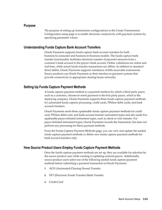 Purpose
             The purpose of setting up transmission configurations in the Create Transmission
             Configuration setup page is to enable electronic connectivity with payment systems by
             specifying parameter values.


Understanding Funds Capture Bank Account Transfers
             Oracle Payments supports funds capture bank account transfers for both
             business-to-consumer and business-to-business models. The funds capture bank
             transfer functionality facilitates electronic transfer of payment amounts from a
             customer's bank account to the payee's bank account. Online validations are online and
             real-time, while actual funds transfer transactions are offline. In addition to standard
             direct debits, Oracle Payments supports remittance of bills receivable instruments.
             Source products use Oracle Payments as their interface to payment systems that
             provide connectivity to appropriate clearing house networks.


Setting Up Funds Capture Payment Methods
             A funds capture payment method is a payment medium by which a third party payer,
             such as a customer, chooses to remit payment to the first party payee, which is the
             deploying company. Oracle Payments supports three funds capture payment methods
             for automated funds capture processing: credit cards, PINless debit cards, and bank
             account transfers.
             Oracle Payments seeds three updateable funds capture payment methods for credit
             card, PINless debit card, and bank account transfer instrument types and also seeds five
             updateable payer-initiated instrument types, such as check or wire transfer. For
             payer-initiated instrument types, Oracle Payments records the transaction, but does not
             perform any processing for these payment methods.
             From the Funds Capture Payment Methods page, you can view and update the seeded
             funds capture payment methods or define new funds capture payment methods for
             bank account transfers only.


How Source Product Users Employ Funds Capture Payment Methods
             Once the funds capture payment methods are set up, they are available for selection by
             the source product user while creating or updating external payers. Additionally,
             source product users select one of the following seeded funds capture payment
             methods before submitting a payment transaction to Oracle Payments:
             1.   ACH (Automated Clearing House) Transfer

             2.   EFT (Electronic Funds Transfer) Bank Transfer

             3.   Credit Card




                                                                             Bank Account Setup    3-23
 