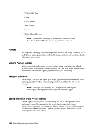 4.   PINless Debit Card

                 5.   Check

                 6.   Cash Payment

                 7.   Wire Transfer

                 8.   Invoice

                 9.   Offline Manual Payment

                         Note: Of those in the preceding list, the first two are bank account
                         transfer methods and the last five are payer-initiated methods.




Purpose
                 The purpose of setting up funds capture payment methods is to assign validation sets to
                 seeded funds capture payment methods and to assign validation sets and define details
                 of bank account transfers.


Creating Payment Methods
                 When you create a funds capture payment method for the processing type of bank
                 account transfer, you enter user-defined values in the Code field, which is an identifier,
                 or shortname, for the funds capture payment method you are creating.


Assigning Validations
                 In the Assign Validation Sets region, you assign applicable validation sets to the funds
                 capture payment methods of processing type Bank Account Transfer that you are
                 creating.

                         Note: The Assign Validation Sets and Descriptive Flexfields regions
                         only display for non payer-initiated payment instrument types.




Setting Up Funds Capture Process Profiles
                 A funds capture process profile is a setup entity that acts as a blueprint for funds
                 capture processing. It is equivalent to the payment process profile for funds
                 disbursement processing. When you create a funds capture process profile, you specify
                 funds capture processing rules for a specific payment system. These funds capture
                 process profile rules include how:




3-24    Oracle Cash Management User Guide
 
