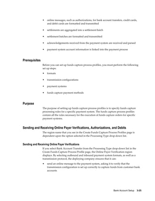 •   online messages, such as authorizations, for bank account transfers, credit cards,
                    and debit cards are formatted and transmitted

                •   settlements are aggregated into a settlement batch

                •   settlement batches are formatted and transmitted

                •   acknowledgements received from the payment system are received and parsed

                •   payment system account information is linked into the payment process



Prerequisites
                Before you can set up funds capture process profiles, you must perform the following
                set up steps:
                •   formats

                •   transmission configurations

                •   payment systems

                •   funds capture payment methods



Purpose
                The purpose of setting up funds capture process profiles is to specify funds capture
                processing rules for a specific payment system. The funds capture process profiles
                contain all the rules necessary for the execution of funds capture orders for specific
                payment systems.


Sending and Receiving Online Payer Verifications, Authorizations, and Debits
                The region name that you see in the Create Funds Capture Process Profiles page is
                dependent upon the option selected in the Processing Type drop-down list.


Sending and Receiving Online Payer Verifications
                If you select Bank Account Transfer from the Processing Type drop-down list in the
                Create Funds Capture Process Profile page, the Online Payer Verification region
                displays. By selecting outbound and inbound payment system formats, as well as a
                transmission protocol, the deploying company ensures that it can:
                •   send an online message to the payment system, asking it to verify that the
                    transmission configuration is set up correctly to capture funds from customer bank
                    accounts




                                                                                 Bank Account Setup    3-25
 
