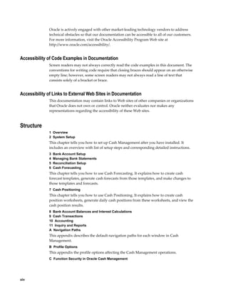 Oracle is actively engaged with other market-leading technology vendors to address
              technical obstacles so that our documentation can be accessible to all of our customers.
              For more information, visit the Oracle Accessibility Program Web site at
              http://www.oracle.com/accessibility/.


Accessibility of Code Examples in Documentation
              Screen readers may not always correctly read the code examples in this document. The
              conventions for writing code require that closing braces should appear on an otherwise
              empty line; however, some screen readers may not always read a line of text that
              consists solely of a bracket or brace.


Accessibility of Links to External Web Sites in Documentation
              This documentation may contain links to Web sites of other companies or organizations
              that Oracle does not own or control. Oracle neither evaluates nor makes any
              representations regarding the accessibility of these Web sites.



Structure
              1  Overview
              2  System Setup
              This chapter tells you how to set up Cash Management after you have installed. It
              includes an overview with list of setup steps and corresponding detailed instructions.
              3  Bank Account Setup
              4  Managing Bank Statements
              5  Reconciliation Setup
              6  Cash Forecasting
              This chapter tells you how to use Cash Forecasting. It explains how to create cash
              forecast templates, generate cash forecasts from those templates, and make changes to
              those templates and forecasts.
              7  Cash Positioning
              This chapter tells you how to use Cash Positioning. It explains how to create cash
              position worksheets, generate daily cash positions from these worksheets, and view the
              cash position results.
              8  Bank Account Balances and Interest Calculations
              9  Cash Transactions
              10  Accounting
              11  Inquiry and Reports
              A  Navigation Paths
              This appendix describes the default navigation paths for each window in Cash
              Management.
              B  Profile Options
              This appendix the profile options affecting the Cash Management operations.
              C  Function Security in Oracle Cash Management




xiv
 