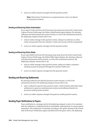 •   receive an online response message from the payment system

                         Note: Online Payer Verification is an optional feature and is not offered
                         by all payment systems.




Sending and Receiving Online Authorization
                 If you select Credit Card from the Processing Type drop-down list in the Create Funds
                 Capture Process Profile page, the Online Authorization region displays. By selecting
                 outbound and inbound payment system formats, as well as the transmission protocol,
                 the deploying company ensures that it can:
                 •   send an online message to the payment system, asking it to authorize an online
                     credit card payment from the customer's credit card account with the issuing bank

                 •   receive an online response message from the payment system


Sending and Receiving Online Debits
                 If you select Debit Card from the Processing Type drop-down list in the Create Funds
                 Capture Process Profile page, the Online Debit region displays. By selecting outbound
                 and inbound payment system formats, as well as the transmission protocol, the
                 deploying company ensures that it can:
                 •   send an online message to the payment system, asking it to debit a customer's
                     checking account for payment through the customer's debit card

                 •   receive an online response message from the payment system



Sending and Receiving Settlements
                 By selecting outbound and inbound payment system formats, as well as the
                 transmission protocol, the deploying company ensures that it can:
                 •   send a settlement request to the payment system, which includes individual online
                     settlements for gateway-model payment systems and settlement batches for
                     processor-model payment systems

                 •   receive an online response message from gateway-model payment systems



Sending Payer Notifications to Payers
                 Payer notification is a message sent by the deploying company to each of its customers
                 after the settlement or settlement batch is transmitted, notifying them of a funds capture
                 transaction. This notification is formatted according to the option selected in the Format
                 field of the Payer Notification region and delivered to the payer, that is, the deploying




3-26    Oracle Cash Management User Guide
 
