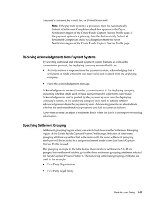 company's customer, by e-mail, fax, or United States mail.

                     Note: If the payment system is a processor, then the Automatically
                     Submit at Settlement Completion check box appears in the Payer
                     Notification region of the Create Funds Capture Process Profile page. If
                     the payment system is a gateway, then the Automatically Submit at
                     Settlement Completion check box disappears from the Payer
                     Notification region of the Create Funds Capture Process Profile page.




Receiving Acknowledgements from Payment Systems
             By selecting outbound and inbound payment system formats, as well as the
             transmission protocol, the deploying company ensures that it can:
             •   Actively retrieve a response from the payment system, acknowledging that a
                 settlement or batch settlement was received or not received from the deploying
                 company.

             •   Parse the acknowledgement message.

             Acknowledgements are sent from the payment system to the deploying company,
             indicating whether credit card or bank account transfer settlements were made.
             Acknowledgements can be pushed by the payment system onto the deploying
             company's system, or the deploying company may need to actively retrieve
             acknowledgements from the payment system. Acknowledgements can also indicate
             whether the settlement batch was processed and had successes or failures.
             A payment system can reject a settlement batch when the batch is incomplete or missing
             information.


Specifying Settlement Grouping
             Settlement grouping begins when you select check boxes in the Settlement Grouping
             region of the Create Funds Capture Process Profile page. Selection of settlement
             grouping attributes specifies that settlements with the same settlement grouping
             attributes will be included in a unique settlement batch when that Funds Capture
             Process Profile is used.
             The grouping example in the table below illustrates how settlements A to D are
             grouped into settlement batches, given the three settlement grouping attributes selected
             for Funds Capture Process Profile Y. The following settlement grouping attributes are
             used in the example:
             •   First Party Organization

             •   First Party Legal Entity




                                                                            Bank Account Setup    3-27
 