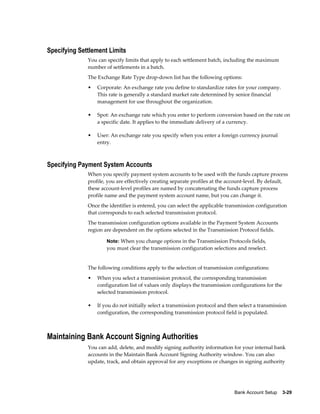 Specifying Settlement Limits
              You can specify limits that apply to each settlement batch, including the maximum
              number of settlements in a batch.
              The Exchange Rate Type drop-down list has the following options:
              •   Corporate: An exchange rate you define to standardize rates for your company.
                  This rate is generally a standard market rate determined by senior financial
                  management for use throughout the organization.

              •   Spot: An exchange rate which you enter to perform conversion based on the rate on
                  a specific date. It applies to the immediate delivery of a currency.

              •   User: An exchange rate you specify when you enter a foreign currency journal
                  entry.



Specifying Payment System Accounts
              When you specify payment system accounts to be used with the funds capture process
              profile, you are effectively creating separate profiles at the account-level. By default,
              these account-level profiles are named by concatenating the funds capture process
              profile name and the payment system account name, but you can change it.
              Once the identifier is entered, you can select the applicable transmission configuration
              that corresponds to each selected transmission protocol.
              The transmission configuration options available in the Payment System Accounts
              region are dependent on the options selected in the Transmission Protocol fields.

                      Note: When you change options in the Transmission Protocols fields,
                      you must clear the transmission configuration selections and reselect.


              The following conditions apply to the selection of transmission configurations:
              •   When you select a transmission protocol, the corresponding transmission
                  configuration list of values only displays the transmission configurations for the
                  selected transmission protocol.

              •   If you do not initially select a transmission protocol and then select a transmission
                  configuration, the corresponding transmission protocol field is populated.



Maintaining Bank Account Signing Authorities
              You can add, delete, and modify signing authority information for your internal bank
              accounts in the Maintain Bank Account Signing Authority window. You can also
              update, track, and obtain approval for any exceptions or changes in signing authority




                                                                               Bank Account Setup    3-29
 