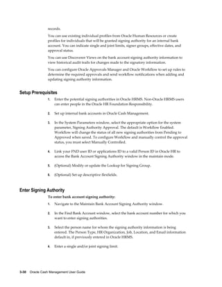 records.
                 You can use existing individual profiles from Oracle Human Resources or create
                 profiles for individuals that will be granted signing authority for an internal bank
                 account. You can indicate single and joint limits, signer groups, effective dates, and
                 approval status.
                 You can use Discoverer Views on the bank account signing authority information to
                 view historical audit trails for changes made to the signatory information.
                 You can configure Oracle Approvals Manager and Oracle Workflow to set up rules to
                 determine the required approvals and send workflow notifications when adding and
                 updating signing authority information.


Setup Prerequisites
                 1.   Enter the potential signing authorities in Oracle HRMS. Non-Oracle HRMS users
                      can enter people in the Oracle HR Foundation Responsibility.

                 2.   Set up internal bank accounts in Oracle Cash Management.

                 3.   In the System Parameters window, select the appropriate option for the system
                      parameter, Signing Authority Approval. The default is Workflow Enabled.
                      Workflow will change the status of all new signing authorities from Pending to
                      Approved when saved. To configure Workflow and manually control the approval
                      status, you must select Manually Controlled.

                 4.   Link your FND user ID or applications ID to a valid Person ID in Oracle HR to
                      access the Bank Account Signing Authority window in the maintain mode.

                 5.   (Optional) Modify or update the Lookup for Signing Group.

                 6.   (Optional) Set up descriptive flexfields.



Enter Signing Authority
                 To enter bank account signing authority:
                 1.   Navigate to the Maintain Bank Account Signing Authority window.

                 2.   In the Find Bank Account window, select the bank account number for which you
                      want to enter signing authorities.

                 3.   Select the person name for whom the signing authority information is being
                      entered. The Person Type, HR Organization, Job, Location, and Email information
                      default in, if previously entered in Oracle HRMS.

                 4.   Enter a single and/or joint signing limit.




3-30    Oracle Cash Management User Guide
 