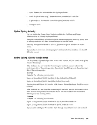 5.   Enter the Effective Start Date for this signing authority.

              6.   Enter or update the Group, Other Limitations, and Effective End Date.

              7.   (Optional) Add attachments to the new signing authority record.

              8.   Save your work.



Update Signing Authority
              You can update the Group, Other Limitations, Effective End Date, and Status
              information on an existing signing authority.
              If a signer's limits change, you should update the existing signing authority record with
              an effective end date and enter another record with the new limits.
              Similarly, if a signer's authority is revoked, you should update the end date on the
              record.
              If you make an error when entering a signer's limits or effective start date, you should
              delete the record.


Enter a Signing Authority Multiple Times
              You may enter a signer multiple times on the same account, but you cannot overlap the
              effective date ranges.
              If the start date of a new entry for the same signer and bank account is before the
              earliest start date of the existing entries, the end date should be prior to the earliest start
              date of the existing entries.
              Example
              Example: The following records exists:
              Signer A, Single Limit 50,000, Start Date 01-Jan-05, End Date 30-Jun-05
              Signer A, Single Limit 70,000, Start 01-Jul-05, End Date <null>
              If you want to add Signer A's limit for 2004, the start date and end date should be before
              01-Jan-05.
              If the start date of a new entry for the same signer and bank account is between the start
              dates of the existing entries, the end date should not fall on or between the effective
              date ranges of any existing entries.
              Example
              Example: The following records exists:
              Signer A, Single Limit 50,000, Start Date 01-Jan-05, End Date 31-Mar-05
              Signer A, Single Limit 70,000, Start Date 01-Jul-05, End Date <null>
              If you want to add Signer A's limit for April through June 2005, the start date and end




                                                                                  Bank Account Setup    3-31
 