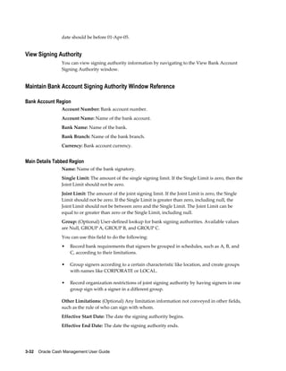 date should be before 01-Apr-05.


View Signing Authority
                 You can view signing authority information by navigating to the View Bank Account
                 Signing Authority window.


Maintain Bank Account Signing Authority Window Reference

Bank Account Region
                 Account Number: Bank account number.
                 Account Name: Name of the bank account.
                 Bank Name: Name of the bank.
                 Bank Branch: Name of the bank branch.
                 Currency: Bank account currency.


Main Details Tabbed Region
                 Name: Name of the bank signatory.
                 Single Limit: The amount of the single signing limit. If the Single Limit is zero, then the
                 Joint Limit should not be zero.
                 Joint Limit: The amount of the joint signing limit. If the Joint Limit is zero, the Single
                 Limit should not be zero. If the Single Limit is greater than zero, including null, the
                 Joint Limit should not be between zero and the Single Limit. The Joint Limit can be
                 equal to or greater than zero or the Single Limit, including null.
                 Group: (Optional) User-defined lookup for bank signing authorities. Available values
                 are Null, GROUP A, GROUP B, and GROUP C.
                 You can use this field to do the following:
                 •   Record bank requirements that signers be grouped in schedules, such as A, B, and
                     C, according to their limitations.

                 •   Group signers according to a certain characteristic like location, and create groups
                     with names like CORPORATE or LOCAL.

                 •   Record organization restrictions of joint signing authority by having signers in one
                     group sign with a signer in a different group.

                 Other Limitations: (Optional) Any limitation information not conveyed in other fields,
                 such as the rule of who can sign with whom.
                 Effective Start Date: The date the signing authority begins.
                 Effective End Date: The date the signing authority ends.




3-32    Oracle Cash Management User Guide
 