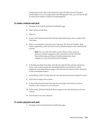 choosing one or the other in the site-level system CE: Bank Account Transfers
                   profile option. If you are using Oracle Cash Management only, you will only be able
                   to create fund transfers in Oracle Cash Management.



To create a notional cash pool:
              1.   Navigate to the Cash Pools Search and Results page.

              2.   Select Notional Cash Pool.

              3.   Select Go.

              4.   In the Create Notional Cash Pool: Header Information page, enter a unique Cash
                   Pool name.

              5.   Select a concentration account for your cash pool. The Account Number, Bank
                   Name, Legal Entity, and Cash Pool Currency default in based on the selected bank
                   account.

                              Note: You can only select bank accounts that you have access to,
                              that have not been assigned to other cash pools, and for which the
                              Interest Rounding and Interest Includes options have been
                              assigned as a part of the Interest Rate Schedule.



              6.   In the Effective Date From field, enter the first date that the notional cash pool is
                   active, such as the first date the consolidated bank account balances will be
                   displayed on the Bank Balances page or the first date the interest will be calculated
                   on the consolidated balance.

              7.   In the Effective Date To field, enter the last date that the notional cash pool is active.

              8.   Click Next to assign sub accounts.

              9.   In the Create Notional Cash Pool: Sub Accounts page, select bank accounts to
                   include as sub accounts for your cash pool.

              10. In the Create Notional Cash Pool: Review page, review the information you have
                   entered.

              11. Click Finish to save the cash pool.



To create a physical cash pool:
              1.   Navigate to the Cash Pools Search and Results page.




                                                                                  Bank Account Setup    3-35
 