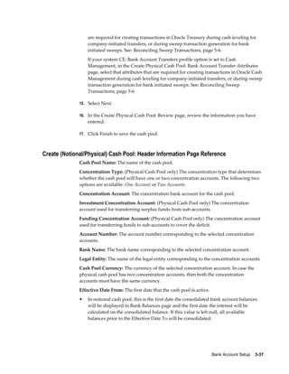 are required for creating transactions in Oracle Treasury during cash leveling for
                  company-initiated transfers, or during sweep transaction generation for bank
                  initiated sweeps. See: Reconciling Sweep Transactions, page 5-6.
                  If your system CE: Bank Account Transfers profile option is set to Cash
                  Management, in the Create Physical Cash Pool: Bank Account Transfer Attributes
                  page, select that attributes that are required for creating transactions in Oracle Cash
                  Management during cash leveling for company-initiated transfers, or during sweep
                  transaction generation for bank initiated sweeps. See: Reconciling Sweep
                  Transactions, page 5-6

              15. Select Next.

              16. In the Create Physical Cash Pool: Review page, review the information you have
                  entered.

              17. Click Finish to save the cash pool.



Create (Notional/Physical) Cash Pool: Header Information Page Reference
              Cash Pool Name: The name of the cash pool.
              Concentration Type: (Physical Cash Pool only) The concentration type that determines
              whether the cash pool will have one or two concentration accounts. The following two
              options are available: One Account or Two Accounts.
              Concentration Account: The concentration bank account for the cash pool.
              Investment Concentration Account: (Physical Cash Pool only) The concentration
              account used for transferring surplus funds from sub-accounts.
              Funding Concentration Account: (Physical Cash Pool only) The concentration account
              used for transferring funds to sub-accounts to cover the deficit.
              Account Number: The account number corresponding to the selected concentration
              accounts.
              Bank Name: The bank name corresponding to the selected concentration account.
              Legal Entity: The name of the legal entity corresponding to the concentration accounts.
              Cash Pool Currency: The currency of the selected concentration account. In case the
              physical cash pool has two concentration accounts, then both the concentration
              accounts must have the same currency.
              Effective Date From: The first date that the cash pool is active.
              •   In notional cash pool, this is the first date the consolidated bank account balances
                  will be displayed in Bank Balances page and the first date the interest will be
                  calculated on the consolidated balance. If this value is left null, all available
                  balances prior to the Effective Date To will be consolidated.




                                                                                  Bank Account Setup    3-37
 