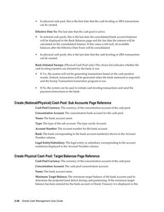 •   In physical cash pool, this is the first date that the cash leveling or ZBA transactions
                     can be created.

                 Effective Date To: The last date that the cash pool is active.
                 •   In notional cash pools, this is the last date the consolidated bank account balances
                     will be displayed in the Bank Balances page and the last date the interest will be
                     calculated on the consolidated balance. If this value is left null, all available
                     balances after the Effective Date From will be consolidated.

                 •   In physical cash pools, this is the last date that the cash leveling or ZBA transactions
                     can be created.

                 Bank Initiated Sweeps: (Physical Cash Pool only) This choice list indicates whether the
                 cash leveling transfers are initiated by the bank or not.
                 •   If Yes, the system will not be generating transactions based on the cash position
                     results. Instead, transactions will be generated when the bank statement is imported
                     and the Sweep Transactions Generation program is run.

                 •   If No, the system can be used to initiate cash leveling transactions and send the
                     payment instructions to the bank.



Create (Notional/Physical) Cash Pool: Sub Accounts Page Reference
                 Cash Pool Currency: The currency of the concentration account of the cash pool.
                 Concentration Account: The concentration bank account for the cash pool.
                 Name: The bank account name.
                 Type: The type of the sub account. The type can be Account.
                 Account Number: The account number for the bank account.
                 Bank: The bank corresponding to the bank account number(s) shown in the Account
                 Number column.
                 Legal Entity/Subsidiary: The legal entity or subsidiary corresponding to the account
                 number(s) displayed in the Account Number column.


Create Physical Cash Pool: Target Balances Page Reference
                 Cash Pool Currency: The currency of the concentration account of the cash pool.
                 Concentration Account: The cash pool concentration account.
                 Name: The bank account name.
                 Minimum Target Balance: The minimum target balance of the bank account used to
                 determine the projected fund deficit during cash positioning. If the minimum target
                 balance has been entered for the bank account in Oracle Treasury it is displayed in this




3-38    Oracle Cash Management User Guide
 