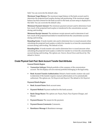field. You can overwrite the default value.
              Maximum Target Balance: The maximum target balance of the bank account used to
              determine the projected fund surplus during cash positioning. If the maximum target
              balance has been entered for the bank account in the bank account setup is displayed in
              this field. You can overwrite the default value.
              Minimum Payment Amount: The minimum payment amount used to determine if and
              how much of the projected fund surplus is transferred to the concentration account
              during cash leveling.
              Minimum Receipt Amount: The minimum receipt amount used to determine if and
              how much of the projected fund deficit is transferred from the concentration account
              during cash leveling.
              Rounding Factor: A funds transfer rule used to determine how to round amounts when
              calculating the projected fund surplus or deficit for transfer to or from the concentration
              account during cash leveling. The default is Unit.
              Rounding Rule: A funds transfer rule used to determine how to round amounts when
              calculating the projected fund surplus or deficit for transfer to or from the concentration
              account during cash leveling. The options are: Nearest, Round Down and Round Up. The
              default is Nearest.


Create Physical Cash Pool: Bank Account Transfer Deal Attributes
              General Details Region
              •   Transaction Subtype: Default portfolio of the company of the concentration
                  account. The list displays all non-external portfolios belonging to the legal entity.

              •   Bank Account Transfer Authorization: Default a bank transfer creation rule used
                  to determine if the transfer requires manual authorization or if is automatically
                  authorized. The options are: Not Required and Required. The default is Not Required.

              Payment Details Region
              •   Bank Account Name: Bank account name.

              •   Payment Method: Payment method for this bank account.

              •   Bank Charge Bearer: The options are: Payee, Payer, Pays Express Charges, and
                  Shared.

              •   Payment Reason: The reason for the payment.

              •   Payment Reason Comments: Comments.

              •   Remittance Message 1: Remittance message.




                                                                                Bank Account Setup    3-39
 