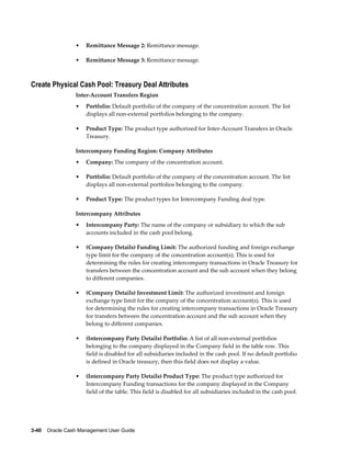 •   Remittance Message 2: Remittance message.

                 •   Remittance Message 3: Remittance message.



Create Physical Cash Pool: Treasury Deal Attributes
                 Inter-Account Transfers Region
                 •   Portfolio: Default portfolio of the company of the concentration account. The list
                     displays all non-external portfolios belonging to the company.

                 •   Product Type: The product type authorized for Inter-Account Transfers in Oracle
                     Treasury.

                 Intercompany Funding Region: Company Attributes
                 •   Company: The company of the concentration account.

                 •   Portfolio: Default portfolio of the company of the concentration account. The list
                     displays all non-external portfolios belonging to the company.

                 •   Product Type: The product types for Intercompany Funding deal type.

                 Intercompany Attributes
                 •   Intercompany Party: The name of the company or subsidiary to which the sub
                     accounts included in the cash pool belong.

                 •   (Company Details) Funding Limit: The authorized funding and foreign exchange
                     type limit for the company of the concentration account(s). This is used for
                     determining the rules for creating intercompany transactions in Oracle Treasury for
                     transfers between the concentration account and the sub account when they belong
                     to different companies.

                 •   (Company Details) Investment Limit: The authorized investment and foreign
                     exchange type limit for the company of the concentration account(s). This is used
                     for determining the rules for creating intercompany transactions in Oracle Treasury
                     for transfers between the concentration account and the sub account when they
                     belong to different companies.

                 •   (Intercompany Party Details) Portfolio: A list of all non-external portfolios
                     belonging to the company displayed in the Company field in the table row. This
                     field is disabled for all subsidiaries included in the cash pool. If no default portfolio
                     is defined in Oracle treasury, then this field does not display a value.

                 •   (Intercompany Party Details) Product Type: The product type authorized for
                     Intercompany Funding transactions for the company displayed in the Company
                     field of the table. This field is disabled for all subsidiaries included in the cash pool.




3-40    Oracle Cash Management User Guide
 