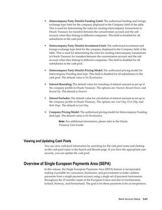 •   (Intercompany Party Details) Funding Limit: The authorized funding and foreign
                 exchange type limit for the company displayed in the Company field of the table.
                 This is used for determining the rules for creating intercompany transactions in
                 Oracle Treasury for transfers between the concentration account and the sub
                 account when they belong to different companies. This field is disabled for all
                 subsidiaries in the cash pool.

             •   (Intercompany Party Details) Investment Limit: The authorized investment and
                 foreign exchange type limit for the company displayed in the Company field of the
                 table. This is used for determining the rules for creating intercompany transactions
                 in Oracle Treasury for transfers between the concentration account and the sub
                 account when they belong to different companies. This field is disabled for all
                 subsidiaries in the cash pool.

             •   (Intercompany Party Details) Pricing Model: The authorized pricing model for
                 Intercompany Funding deal type. This field is disabled for all subsidiaries in the
                 cash pool. The default value is No Revaluation.

             •   Interest Rounding: The default value for rounding of interest amount as set up in
                 the company profile in Oracle Treasury. The options are: Nearest, Round Down, and
                 Round Up. The default is Nearest.

             •   Interest Includes: The default value for calculation of interest amount as set up in
                 the company profile in Oracle Treasury. The options are: Last Day, First Day, and
                 Both Days. The default is Last Day.

             •   Company Pricing Model: The authorized pricing model for Intercompany Funding
                 deal type. The default value is No Revaluation.

                         Note: For additional information, please refer to the Oracle
                         Treasury User Guide.




Viewing and Updating Cash Pools
             You can view cash pool information by searching for the cash pool name and clicking
             on the cash pool name in the Search and Results page. If you have the appropriate user
             security, you can update the cash pool.



Overview of Single European Payments Area (SEPA)
             In this release, the Single European Payments Area (SEPA) feature is incorporated
             making it possible for consumers, businesses, and governments to make cashless
             payments from a single payment account using a single set of payment instruments
             throughout the 27 member states of the European Union and also in Liechtenstein,
             Iceland, Norway, and Switzerland. The goal is for these payments to be as inexpensive,




                                                                              Bank Account Setup    3-41
 