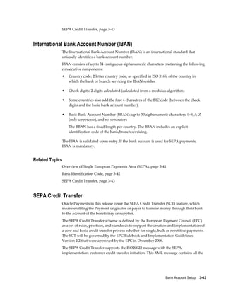 SEPA Credit Transfer, page 3-43



International Bank Account Number (IBAN)
             The International Bank Account Number (IBAN) is an international standard that
             uniquely identifies a bank account number.
             IBAN consists of up to 34 contiguous alphanumeric characters containing the following
             consecutive components:
             •   Country code: 2 letter country code, as specified in ISO 3166, of the country in
                 which the bank or branch servicing the IBAN resides

             •   Check digits: 2 digits calculated (calculated from a modulus algorithm)

             •   Some countries also add the first 4 characters of the BIC code (between the check
                 digits and the basic bank account number).

             •   Basic Bank Account Number (BBAN): up to 30 alphanumeric characters, 0-9, A-Z
                 (only uppercase), and no separators
                 The BBAN has a fixed length per country. The BBAN includes an explicit
                 identification code of the bank/branch servicing.

             The IBAN is validated upon entry. If the bank account is used for SEPA payments,
             IBAN is mandatory.


Related Topics
             Overview of Single European Payments Area (SEPA), page 3-41
             Bank Identification Code, page 3-42
             SEPA Credit Transfer, page 3-43



SEPA Credit Transfer
             Oracle Payments in this release cover the SEPA Credit Transfer (SCT) feature, which
             means enabling the Payment originator or payer to transfer money through their bank
             to the account of the beneficiary or supplier.
             The SEPA Credit Transfer scheme is defined by the European Payment Council (EPC)
             as a set of rules, practices, and standards to support the creation and implementation of
             a core and basic credit transfer process whether for single, bulk or repetitive payments.
             The SCT will be governed by the EPC Rulebook and Implementation Guidelines
             Version 2.2 that were approved by the EPC in December 2006.
             The SEPA Credit Transfer supports the ISO20022 message with the SEPA
             implementation: customer credit transfer initiation. This XML message contains all the




                                                                              Bank Account Setup    3-43
 