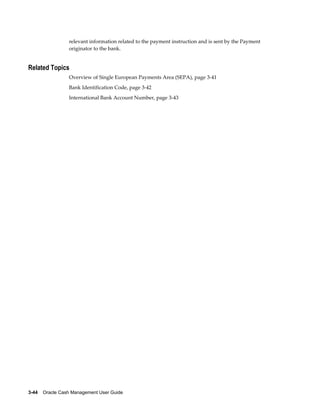 relevant information related to the payment instruction and is sent by the Payment
                 originator to the bank.


Related Topics
                 Overview of Single European Payments Area (SEPA), page 3-41
                 Bank Identification Code, page 3-42
                 International Bank Account Number, page 3-43




3-44    Oracle Cash Management User Guide
 