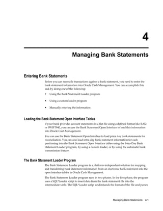4
                                    Managing Bank Statements


Entering Bank Statements
             Before you can reconcile transactions against a bank statement, you need to enter the
             bank statement information into Oracle Cash Management. You can accomplish this
             task by doing one of the following:
             •   Using the Bank Statement Loader program

             •   Using a custom loader program

             •   Manually entering the information



Loading the Bank Statement Open Interface Tables
             If your bank provides account statements in a flat file using a defined format like BAI2
             or SWIFT940, you can use the Bank Statement Open Interface to load this information
             into Oracle Cash Management.
             You can use the Bank Statement Open Interface to load prior day bank statements for
             reconciliation. You can also load intra-day bank statement information for cash
             positioning into the Bank Statement Open Interface tables using the Intra-Day Bank
             Statement Loader program, by using a custom loader, or by using the automatic bank
             transmission feature.


The Bank Statement Loader Program
             The Bank Statement Loader program is a platform-independent solution for mapping
             and transferring bank statement information from an electronic bank statement into the
             open interface tables in Oracle Cash Management.
             The Bank Statement Loader program runs in two phases. In the first phase, the program
             uses a SQL*Loader script to insert data from the bank statement file into the
             intermediate table. The SQL*Loader script understands the format of the file and parses




                                                                        Managing Bank Statements    4-1
 