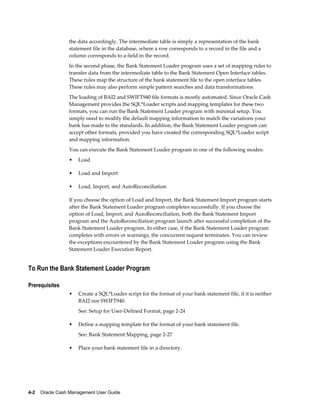 the data accordingly. The intermediate table is simply a representation of the bank
                 statement file in the database, where a row corresponds to a record in the file and a
                 column corresponds to a field in the record.
                 In the second phase, the Bank Statement Loader program uses a set of mapping rules to
                 transfer data from the intermediate table to the Bank Statement Open Interface tables.
                 These rules map the structure of the bank statement file to the open interface tables.
                 These rules may also perform simple pattern searches and data transformations.
                 The loading of BAI2 and SWIFT940 file formats is mostly automated. Since Oracle Cash
                 Management provides the SQL*Loader scripts and mapping templates for these two
                 formats, you can run the Bank Statement Loader program with minimal setup. You
                 simply need to modify the default mapping information to match the variations your
                 bank has made to the standards. In addition, the Bank Statement Loader program can
                 accept other formats, provided you have created the corresponding SQL*Loader script
                 and mapping information.
                 You can execute the Bank Statement Loader program in one of the following modes:
                 •   Load

                 •   Load and Import

                 •   Load, Import, and AutoReconciliation

                 If you choose the option of Load and Import, the Bank Statement Import program starts
                 after the Bank Statement Loader program completes successfully. If you choose the
                 option of Load, Import, and AutoReconciliation, both the Bank Statement Import
                 program and the AutoReconciliation program launch after successful completion of the
                 Bank Statement Loader program. In either case, if the Bank Statement Loader program
                 completes with errors or warnings, the concurrent request terminates. You can review
                 the exceptions encountered by the Bank Statement Loader program using the Bank
                 Statement Loader Execution Report.


To Run the Bank Statement Loader Program

Prerequisites
                 •   Create a SQL*Loader script for the format of your bank statement file, if it is neither
                     BAI2 nor SWIFT940.
                     See: Setup for User-Defined Format, page 2-24

                 •   Define a mapping template for the format of your bank statement file.
                     See: Bank Statement Mapping, page 2-27

                 •   Place your bank statement file in a directory.




4-2    Oracle Cash Management User Guide
 