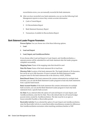 reconciliation errors, you can manually reconcile the bank statements.

                 15. After you have reconciled your bank statements, you can run the following Cash
                      Management reports to ensure they contain accurate information:
                      •   Cash in Transit Report

                      •   GL Reconciliation Report

                      •   Bank Statement Summary Report

                      •   Transactions Available for Reconciliation Report



Bank Statement Loader Program Parameters
                 Process Option: You can choose one of the three following options:
                 1.   Load

                 2.   Load and Import

                 3.   Load, Import, and AutoReconciliation

                 If you choose either Load and Import or Load, Import, and AutoReconciliation, a
                 separate process will be submitted for each bank statement after the loader program
                 completes successfully.
                 Mapping Name: Name of the mapping rules that should be used
                 Data File Name: Name of the bank statement file to load from
                 Directory Path: Location of the bank statement file. The length defaults to 50 characters,
                 but can be set up to 240 characters. If none is entered, the Bank Statement Loader
                 program looks for the bank statement file in the directory of $CE_TOP/bin.
                 Bank Branch Name: If the bank statement file contains information for multiple bank
                 branches, you can ask the Bank Statement Loader program to load only bank statements
                 from a specific bank branch.
                 Bank Account Number: If the bank statement file contains information for multiple
                 bank accounts, you can ask the Bank Statement Loader program to load only bank
                 statements from a specific bank account.
                 GL Date: If you selected either the option of Load and Import or Load, Import, and
                 AutoReconciliation, enter the GL Date. This is the default date for all General Ledger
                 journal entries created by AutoReconciliation. The date must be in an open or
                 future-enterable Payables or Receivables period.
                 Receivable Activity: If you selected the option of Load, Import and AutoReconciliation,
                 enter the Receivable Activity to create Receivables miscellaneous receipts for differences
                 that AutoReconciliation encounters when matching remittance batches or NSF




4-4    Oracle Cash Management User Guide
 