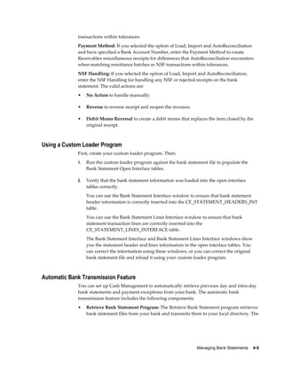 transactions within tolerances.
             Payment Method: If you selected the option of Load, Import and AutoReconciliation
             and have specified a Bank Account Number, enter the Payment Method to create
             Receivables miscellaneous receipts for differences that AutoReconciliation encounters
             when matching remittance batches or NSF transactions within tolerances.
             NSF Handling: If you selected the option of Load, Import and AutoReconciliation,
             enter the NSF Handling for handling any NSF or rejected receipts on the bank
             statement. The valid actions are:
             •    No Action to handle manually.

             •    Reverse to reverse receipt and reopen the invoices.

             •    Debit Memo Reversal to create a debit memo that replaces the item closed by the
                  original receipt.



Using a Custom Loader Program
             First, create your custom loader program. Then:
             1.   Run the custom loader program against the bank statement file to populate the
                  Bank Statement Open Interface tables.

             2.   Verify that the bank statement information was loaded into the open interface
                  tables correctly.
                  You can use the Bank Statement Interface window to ensure that bank statement
                  header information is correctly inserted into the CE_STATEMENT_HEADERS_INT
                  table.
                  You can use the Bank Statement Lines Interface window to ensure that bank
                  statement transaction lines are correctly inserted into the
                  CE_STATEMENT_LINES_INTERFACE table.
                  The Bank Statement Interface and Bank Statement Lines Interface windows show
                  you the statement header and lines information in the open interface tables. You
                  can correct the information using these windows, or you can correct the original
                  bank statement file and reload it using your custom loader program.



Automatic Bank Transmission Feature
             You can set up Cash Management to automatically retrieve previous day and intra-day
             bank statements and payment exceptions from your bank. The automatic bank
             transmission feature includes the following components:
             •    Retrieve Bank Statement Program: The Retrieve Bank Statement program retrieves
                  bank statement files from your bank and transmits them to your local directory. The




                                                                        Managing Bank Statements    4-5
 