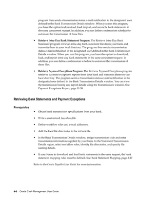 program then sends a transmission status e-mail notification to the designated user
                     defined in the Bank Transmission Details window. When you run this program,
                     you have the option to download, load, import, and reconcile bank statements in
                     the same concurrent request. In addition, you can define a submission schedule to
                     automate the transmission of these files.

                 •   Retrieve Intra-Day Bank Statement Program: The Retrieve Intra-Day Bank
                     Statement program retrieves intra-day bank statement files from your bank and
                     transmits them to your local directory. The program then sends a transmission
                     status e-mail notification to the designated user defined in the Bank Transmission
                     Details window. When you run this program, you have the option to download,
                     load, and import intra-day bank statements in the same concurrent request. In
                     addition, you can define a submission schedule to automate the transmission of
                     these files.

                 •   Retrieve Payment Exceptions Program: The Retrieve Payment Exceptions program
                     retrieves payment exceptions reports from your bank and transmits them to your
                     local directory. The program sends a transmission status e-mail notification to the
                     designated user defined in the Bank Transmission Details window. You can view
                     the transmission history and report details using the Transmissions window. See:
                     Payment Exceptions Report, page 11-38



Retrieving Bank Statements and Payment Exceptions

Prerequisites
                 •   Obtain bank transmission specifications from your bank.

                 •   Write a customized Java class file.

                 •   Define workflow roles and e-mail addresses.

                 •   Add the local file directories to the init.ora file.

                 •   In the Bank Transmission Details window, assign transmission code and enter
                     transmission information supplied by your bank. In the Statement Transmission
                     Details region, select workflow roles, identify file directories, and specify file
                     naming details.

                 •   If you choose to download and load bank statements in the same request, the bank
                     statement mapping rules must be defined. See: Bank Statement Mapping, page 2-27

                 Refer to the Oracle Payables User Guide for more information.




4-6    Oracle Cash Management User Guide
 