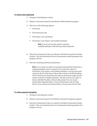 To retrieve bank statements
                1.   Navigate to the Requests window.

                2.   Submit a concurrent request for the Retrieve Bank Statement program.

                3.   Select one of the following options:
                     •   Download

                     •   Download and Load

                     •   Download, Load, and Import

                     •   Download, Load, Import, and AutoReconciliation

                                 Note: You do not have the option to perform
                                 AutoReconciliation with intra-day bank statements.



                4.   Enter the Transmission Code you defined in the Bank Transmission Details
                     window. This code determines the set of transmission detail parameters the
                     program will use.

                5.   Enter the remaining submission parameters.

                         Note: If you choose an option to download and load bank statements, a
                         mapping template name is required. If you select the option of
                         Download, Load, Import, and AutoReconciliation, you must also enter
                         values for the GL Date Source, Receivable Activity and NFS Handling.
                         The GL Date Source determines the date for all General Ledger journal
                         entries created by AutoReconciliation. The date must be in an open or
                         future-enterable Payables or Receivables period. You can choose
                         System Date, Statement Date, or User Entered Date as the GL Date
                         Source. If you choose User Entered Date, you must enter the GL Date.




To retrieve payment exceptions
                1.   Navigate to the Requests window.

                2.   Submit a concurrent request for the Retrieve Payment Exceptions program.

                3.   Enter the Transmission Code you entered in the Bank Transmission Details
                     window. This code determines the set of transmission detail parameters the
                     program will use.




                                                                          Managing Bank Statements    4-7
 