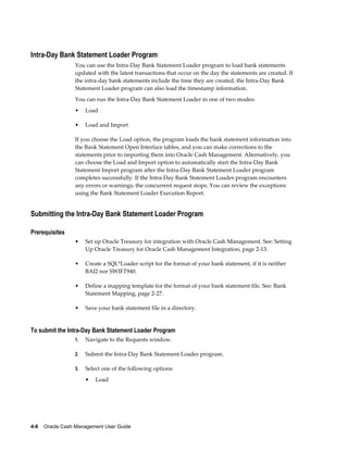 Intra-Day Bank Statement Loader Program
                 You can use the Intra-Day Bank Statement Loader program to load bank statements
                 updated with the latest transactions that occur on the day the statements are created. If
                 the intra-day bank statements include the time they are created, the Intra-Day Bank
                 Statement Loader program can also load the timestamp information.
                 You can run the Intra-Day Bank Statement Loader in one of two modes:
                 •    Load

                 •    Load and Import

                 If you choose the Load option, the program loads the bank statement information into
                 the Bank Statement Open Interface tables, and you can make corrections to the
                 statements prior to importing them into Oracle Cash Management. Alternatively, you
                 can choose the Load and Import option to automatically start the Intra-Day Bank
                 Statement Import program after the Intra-Day Bank Statement Loader program
                 completes successfully. If the Intra-Day Bank Statement Loader program encounters
                 any errors or warnings, the concurrent request stops. You can review the exceptions
                 using the Bank Statement Loader Execution Report.


Submitting the Intra-Day Bank Statement Loader Program

Prerequisites
                 •    Set up Oracle Treasury for integration with Oracle Cash Management. See: Setting
                      Up Oracle Treasury for Oracle Cash Management Integration, page 2-13.

                 •    Create a SQL*Loader script for the format of your bank statement, if it is neither
                      BAI2 nor SWIFT940.

                 •    Define a mapping template for the format of your bank statement file. See: Bank
                      Statement Mapping, page 2-27.

                 •    Save your bank statement file in a directory.


To submit the Intra-Day Bank Statement Loader Program
                 1.   Navigate to the Requests window.

                 2.   Submit the Intra-Day Bank Statement Loader program.

                 3.   Select one of the following options:
                      •   Load




4-8    Oracle Cash Management User Guide
 