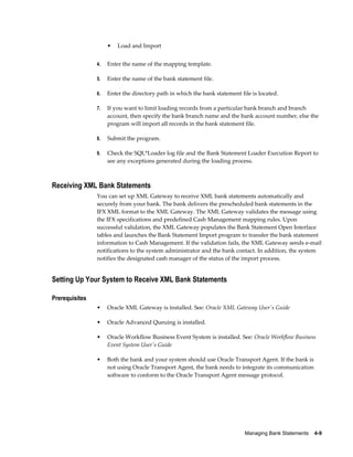 •   Load and Import


                4.   Enter the name of the mapping template.

                5.   Enter the name of the bank statement file.

                6.   Enter the directory path in which the bank statement file is located.

                7.   If you want to limit loading records from a particular bank branch and branch
                     account, then specify the bank branch name and the bank account number, else the
                     program will import all records in the bank statement file.

                8.   Submit the program.

                9.   Check the SQL*Loader log file and the Bank Statement Loader Execution Report to
                     see any exceptions generated during the loading process.



Receiving XML Bank Statements
                You can set up XML Gateway to receive XML bank statements automatically and
                securely from your bank. The bank delivers the prescheduled bank statements in the
                IFX XML format to the XML Gateway. The XML Gateway validates the message using
                the IFX specifications and predefined Cash Management mapping rules. Upon
                successful validation, the XML Gateway populates the Bank Statement Open Interface
                tables and launches the Bank Statement Import program to transfer the bank statement
                information to Cash Management. If the validation fails, the XML Gateway sends e-mail
                notifications to the system administrator and the bank contact. In addition, the system
                notifies the designated cash manager of the status of the import process.


Setting Up Your System to Receive XML Bank Statements

Prerequisites
                •    Oracle XML Gateway is installed. See: Oracle XML Gateway User's Guide

                •    Oracle Advanced Queuing is installed.

                •    Oracle Workflow Business Event System is installed. See: Oracle Workflow Business
                     Event System User's Guide

                •    Both the bank and your system should use Oracle Transport Agent. If the bank is
                     not using Oracle Transport Agent, the bank needs to integrate its communication
                     software to conform to the Oracle Transport Agent message protocol.




                                                                            Managing Bank Statements    4-9
 