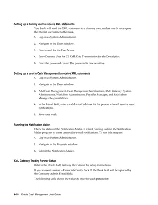 Setting up a dummy user to receive XML statements
                 Your bank will send the XML statements to a dummy user, so that you do not expose
                 the internal user name to the bank.
                 1.   Log on as System Administrator.

                 2.   Navigate to the Users window.

                 3.   Enter cexml for the User Name.

                 4.   Enter Dummy User for CE XML Data Transmission for the Description.

                 5.   Enter the password cexml. The password is case sensitive.


Setting up a user in Cash Management to receive XML statements
                 1.   Log on as System Administrator.

                 2.   Navigate to the Users window

                 3.   Add Cash Management, Cash Management Notifications, XML Gateway, System
                      Administrator, Workflow Administrator, Payables Manager, and Receivables
                      Manager Responsibilities.

                 4.   In the E-mail field, enter a valid e-mail address for the person who will receive error
                      notifications.

                 5.   Save your work.


Running the Notification Mailer
                 Check the status of the Notification Mailer. If it isn't running, submit the Notification
                 Mailer program so users can receive e-mail notifications. To run this program:
                 1.   Log on as System Administrator.

                 2.   Navigate to the Requests window.

                 3.   Submit the Notification Mailer.


XML Gateway Trading Partner Setup
                 Refer to the Oracle XML Gateway User's Guide for setup instructions.
                 If your current version is Financials Family Pack D, the Bank field will be replaced by
                 the Company Admin E-mail field.
                 The following table shows the values to enter for each parameter:




4-10    Oracle Cash Management User Guide
 
