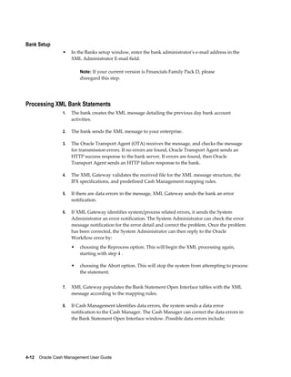 Bank Setup
                 •    In the Banks setup window, enter the bank administrator's e-mail address in the
                      XML Administrator E-mail field.

                          Note: If your current version is Financials Family Pack D, please
                          disregard this step.




Processing XML Bank Statements
                 1.   The bank creates the XML message detailing the previous day bank account
                      activities.

                 2.   The bank sends the XML message to your enterprise.

                 3.   The Oracle Transport Agent (OTA) receives the message, and checks the message
                      for transmission errors. If no errors are found, Oracle Transport Agent sends an
                      HTTP success response to the bank server. If errors are found, then Oracle
                      Transport Agent sends an HTTP failure response to the bank.

                 4.   The XML Gateway validates the received file for the XML message structure, the
                      IFX specifications, and predefined Cash Management mapping rules.

                 5.   If there are data errors in the message, XML Gateway sends the bank an error
                      notification.

                 6.   If XML Gateway identifies system/process related errors, it sends the System
                      Administrator an error notification. The System Administrator can check the error
                      message notification for the error detail and correct the problem. Once the problem
                      has been corrected, the System Administrator can then reply to the Oracle
                      Workflow error by:
                      •   choosing the Reprocess option. This will begin the XML processing again,
                          starting with step 4 .

                      •   choosing the Abort option. This will stop the system from attempting to process
                          the statement.


                 7.   XML Gateway populates the Bank Statement Open Interface tables with the XML
                      message according to the mapping rules.

                 8.   If Cash Management identifies data errors, the system sends a data error
                      notification to the Cash Manager. The Cash Manager can correct the data errors in
                      the Bank Statement Open Interface window. Possible data errors include:




4-12    Oracle Cash Management User Guide
 