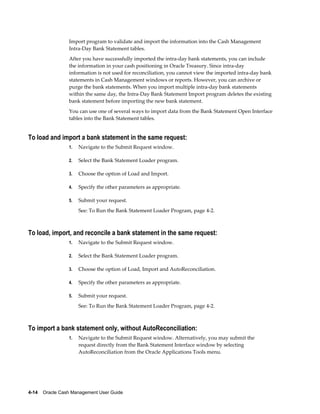 Import program to validate and import the information into the Cash Management
                 Intra-Day Bank Statement tables.
                 After you have successfully imported the intra-day bank statements, you can include
                 the information in your cash positioning in Oracle Treasury. Since intra-day
                 information is not used for reconciliation, you cannot view the imported intra-day bank
                 statements in Cash Management windows or reports. However, you can archive or
                 purge the bank statements. When you import multiple intra-day bank statements
                 within the same day, the Intra-Day Bank Statement Import program deletes the existing
                 bank statement before importing the new bank statement.
                 You can use one of several ways to import data from the Bank Statement Open Interface
                 tables into the Bank Statement tables.


To load and import a bank statement in the same request:
                 1.   Navigate to the Submit Request window.

                 2.   Select the Bank Statement Loader program.

                 3.   Choose the option of Load and Import.

                 4.   Specify the other parameters as appropriate.

                 5.   Submit your request.
                      See: To Run the Bank Statement Loader Program, page 4-2.



To load, import, and reconcile a bank statement in the same request:
                 1.   Navigate to the Submit Request window.

                 2.   Select the Bank Statement Loader program.

                 3.   Choose the option of Load, Import and AutoReconciliation.

                 4.   Specify the other parameters as appropriate.

                 5.   Submit your request.
                      See: To Run the Bank Statement Loader Program, page 4-2.



To import a bank statement only, without AutoReconciliation:
                 1.   Navigate to the Submit Request window. Alternatively, you may submit the
                      request directly from the Bank Statement Interface window by selecting
                      AutoReconciliation from the Oracle Applications Tools menu.




4-14    Oracle Cash Management User Guide
 